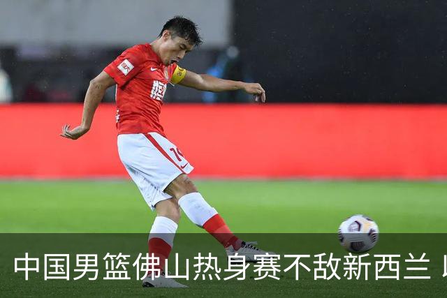 中国男篮佛山热身赛不敌新西兰 以1胜2负收官