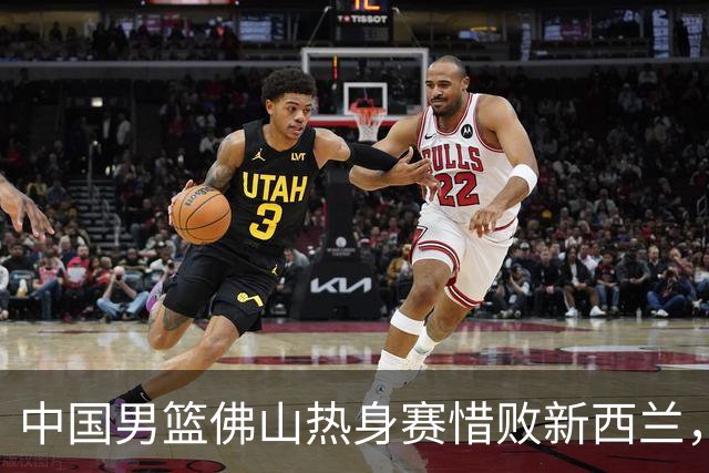 中国男篮佛山热身赛惜败新西兰，热身赛战绩1胜2负