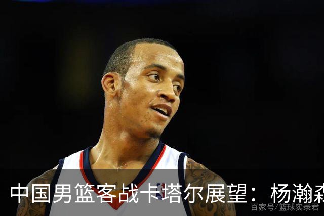 中国男篮客战卡塔尔展望：杨瀚森回归能否稳住内线