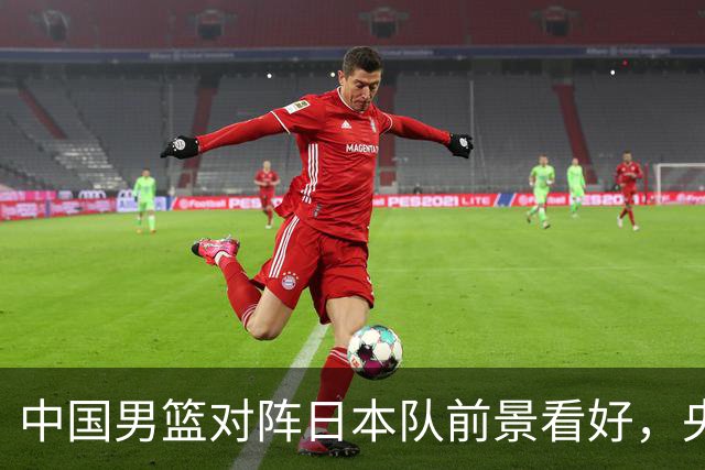 中国男篮对阵日本队前景看好，央视调整直播引发关注
