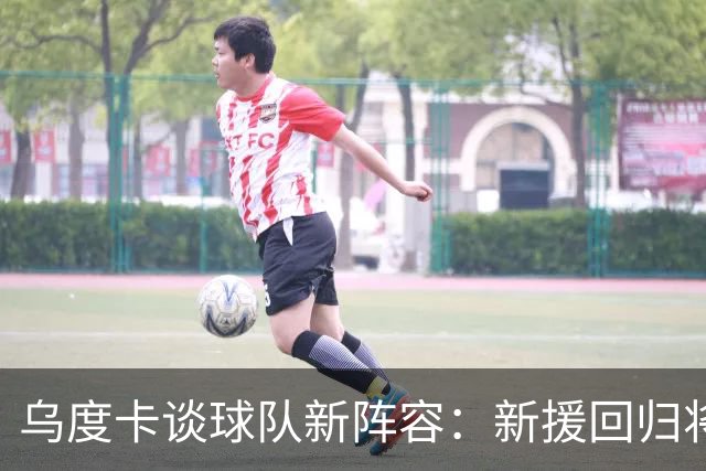 乌度卡谈球队新阵容：新援回归将提升无球空位表现