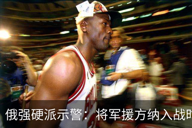 俄强硬派示警：将军援方纳入战时打击范围