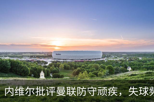 内维尔批评曼联防守顽疾，失球频繁难以解决