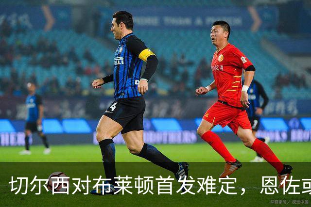 切尔西对布莱顿首发难定，恩佐或无缘出场