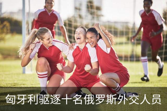 匈牙利驱逐十名俄罗斯外交人员