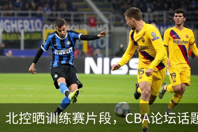 北控晒训练赛片段，CBA论坛话题热度不减