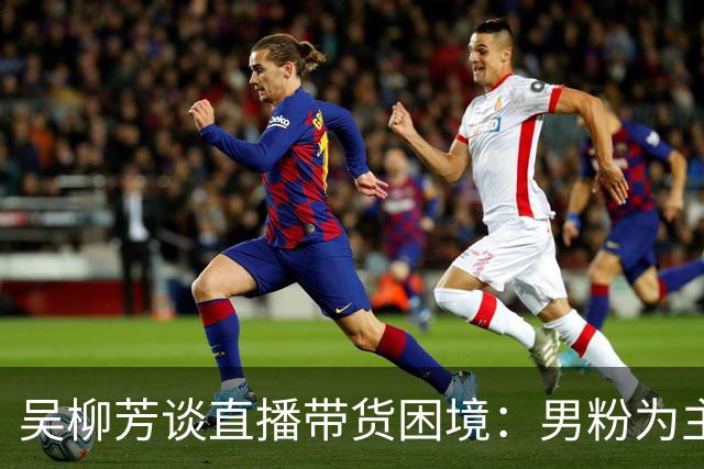 吴柳芳谈直播带货困境：男粉为主消费意愿低