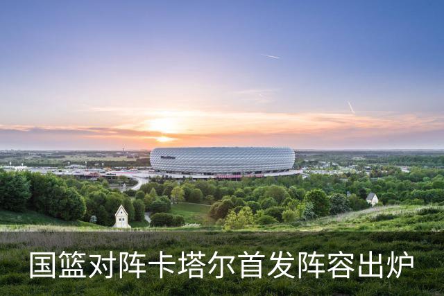 国篮对阵卡塔尔首发阵容出炉