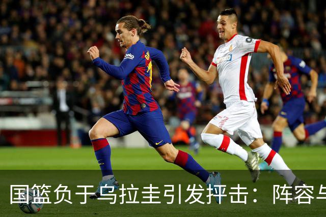 国篮负于乌拉圭引发抨击：阵容与教练被质疑