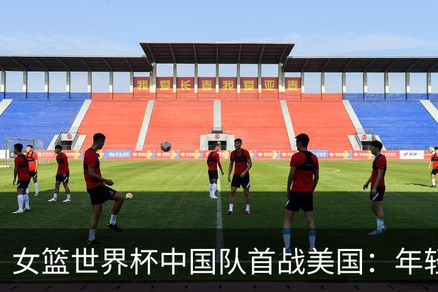 女篮世界杯中国队首战美国：年轻阵容能否迎战强敌