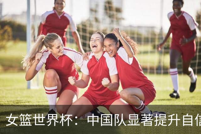 女篮世界杯：中国队显著提升自信，教练与老将共同发声