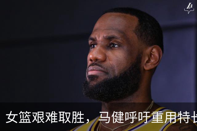 女篮艰难取胜，马健呼吁重用特长球员
