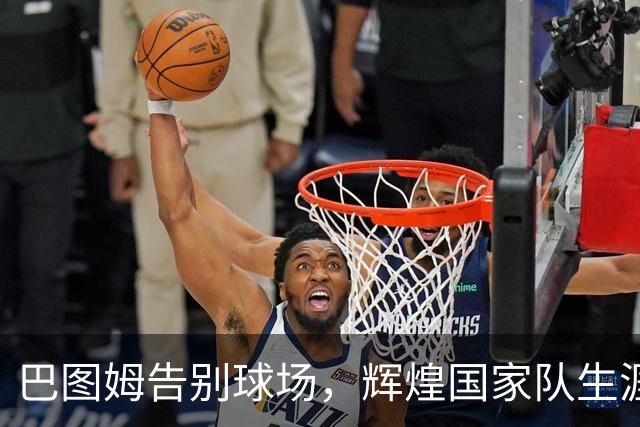 巴图姆告别球场，辉煌国家队生涯一览