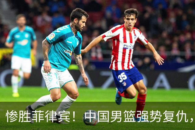 惨胜菲律宾！中国男篮强势复仇，小组头名晋级