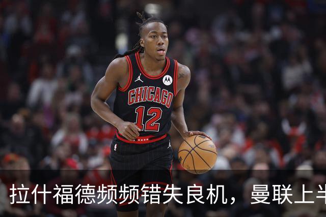 拉什福德频频错失良机，曼联上半场未能破门