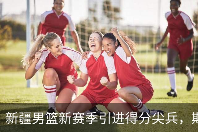新疆男篮新赛季引进得分尖兵，期待重振旗鼓