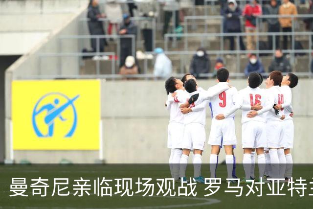 曼奇尼亲临现场观战 罗马对亚特兰大精彩对决