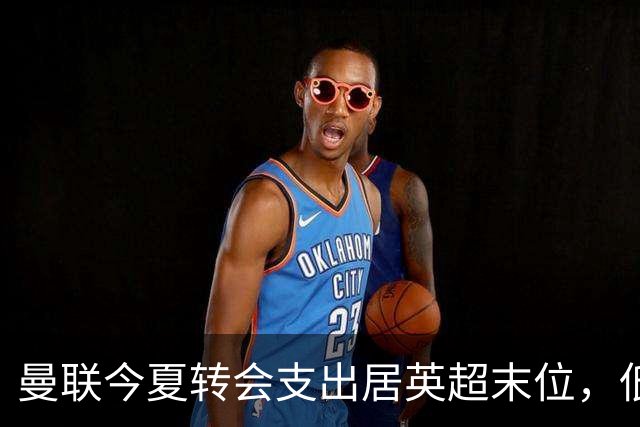 曼联今夏转会支出居英超末位，低于升班马伊普斯维奇
