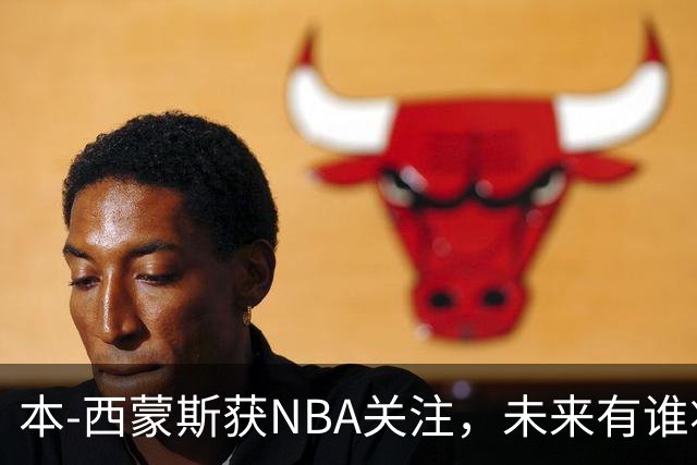 本-西蒙斯获NBA关注，未来有谁将回归？