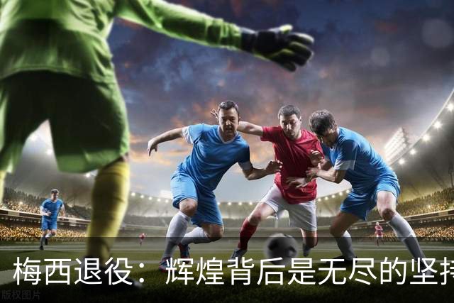 梅西退役：辉煌背后是无尽的坚持与反思
