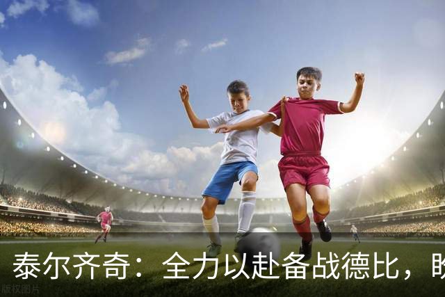 泰尔齐奇：全力以赴备战德比，盼战胜阿拉维斯