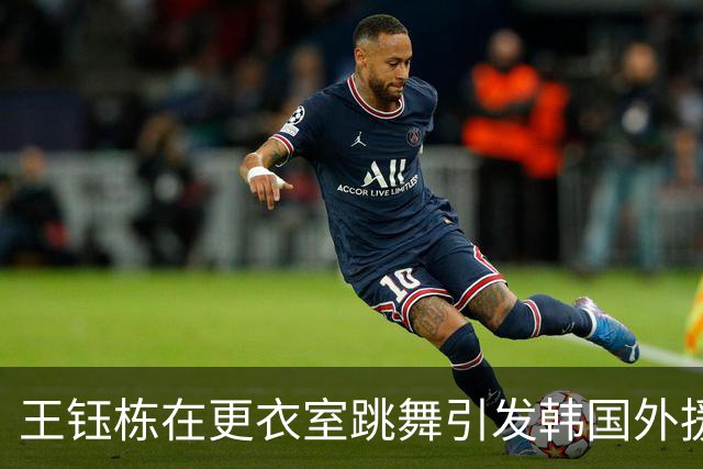 王钰栋在更衣室跳舞引发韩国外援的无奈反应