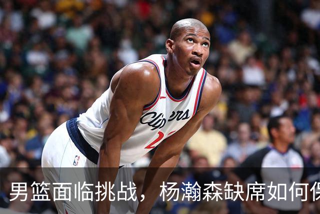 男篮面临挑战，杨瀚森缺席如何保障出线？