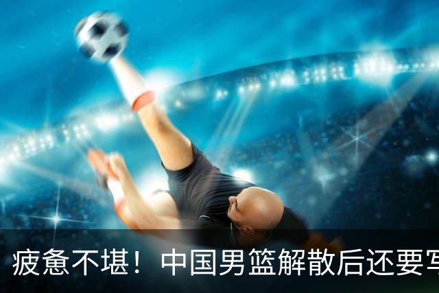 疲惫不堪！中国男篮解散后还要写总结，集训安排引人关注