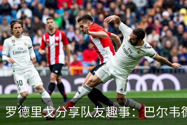 罗德里戈分享队友趣事：巴尔韦德易怒，维尼修斯爱请客