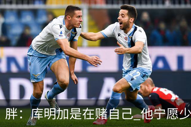 胖：库明加是在赌自己 他宁愿少拿钱也不想被3年合同锁住