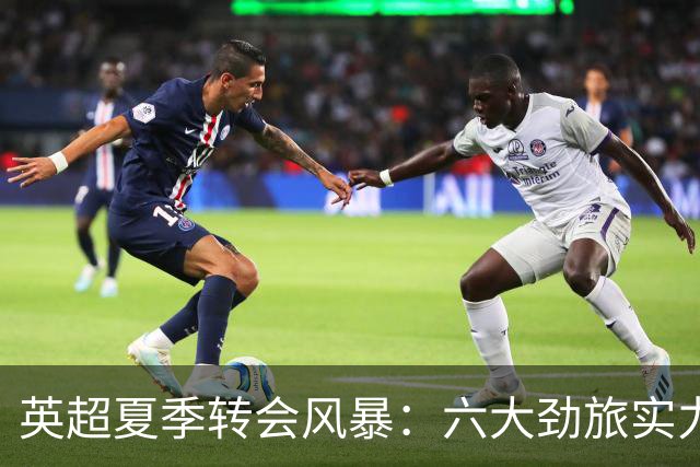 英超夏季转会风暴：六大劲旅实力增强，争夺战一触即发