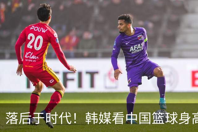 落后于时代！韩媒看中国篮球身高优势的尽失