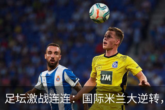 足坛激战连连：国际米兰大逆转，罗马奇迹取胜，拉科鲁尼亚惊险翻盘，马竞惨遭失利