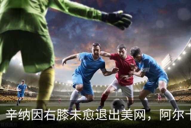 辛纳因右膝未愈退出美网，阿尔卡拉斯失去对手期待