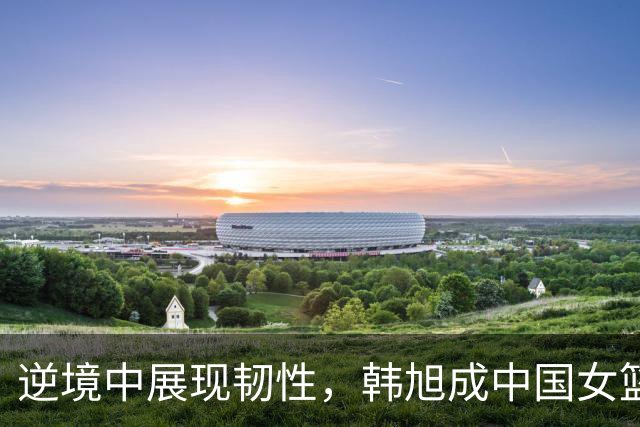 逆境中展现韧性，韩旭成中国女篮获胜关键