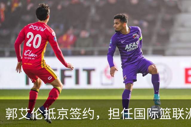 郭艾伦抵京签约，担任国际篮联洲际杯推荐官