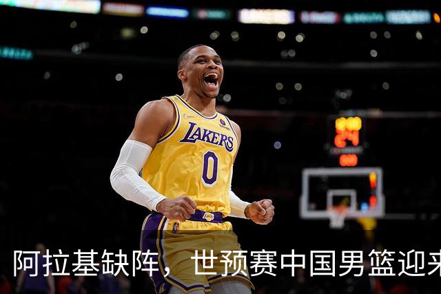 阿拉基缺阵，世预赛中国男篮迎来良机