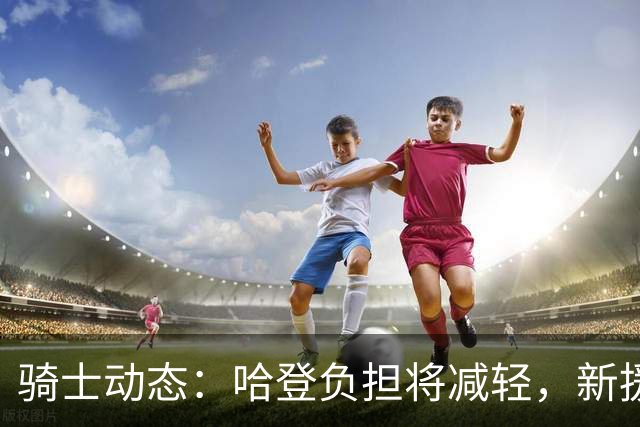 骑士动态：哈登负担将减轻，新援重磅登场，莫布利排名第四