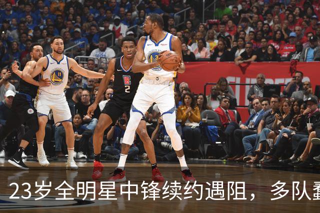 23岁全明星中锋续约遇阻，多队蠢蠢欲动