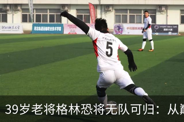 39岁老将格林恐将无队可归：从巅峰到悄然离场