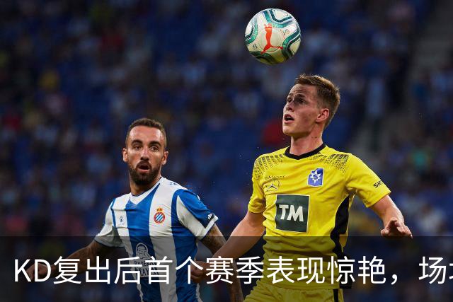 KD复出后首个赛季表现惊艳，场均26.9分投篮率超53%